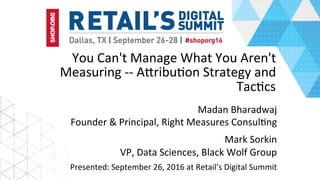 You	Can't	Manage	What	You	Aren't	
Measuring	--	A4ribu6on	Strategy	and
Tac6cs
Madan	Bharadwaj	
Founder	&	Principal,	Right	Measures	Consul6ng	
Mark	Sorkin	
VP,	Data	Sciences,	Black	Wolf	Group	
Presented:	September	26,	2016	at	Retail’s	Digital	Summit	
 