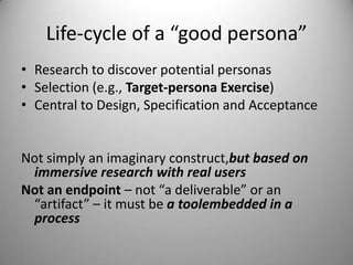 Life-cycle of a “good persona”Research to discover potential personasSelection (e.g., Target-persona Exercise)Central to Design, Specification and Acceptance> Not simply an imaginary construct, but based on immersive research with real users> Not an endpoint – not “a deliverable” or an “artifact” – it must be a tool-embedded-in-a- process
