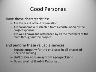 Good PersonasHave these characteristics:Are the result of field observationAre collaboratively selected from a constellation by the project sponsorAre well-known and referenced by all the members of the team throughout the projectand perform these valuable services:Engage empathy for the end-user in all phases of decision making Shift discussions away from ego-quicksandGuard against Zombie Personas…