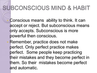 SUBCONSCIOUS MIND & HABIT

  Conscious means ability to think. It can
   accept or reject. But subconscious means
   only accepts. Subconscious is more
   powerful then conscious.
  Remember, practice does not make
   perfect. Only perfect practice makes
   perfect. Some people keep practicing
   their mistakes and they become perfect in
   them. So their mistakes become perfect
   and automatic.
 