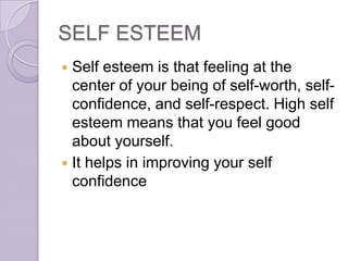 SELF ESTEEM
 Self esteem is that feeling at the
  center of your being of self-worth, self-
  confidence, and self-respect. High self
  esteem means that you feel good
  about yourself.
 It helps in improving your self
  confidence
 
