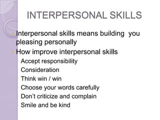 INTERPERSONAL SKILLS
 Interpersonal skills means building you
  pleasing personally
 How improve interpersonal skills
    ◦   Accept responsibility
    ◦   Consideration
    ◦   Think win / win
    ◦   Choose your words carefully
    ◦   Don’t criticize and complain
    ◦   Smile and be kind
 