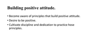 Building positive attitude. 
• Become aware of principles that build positive attitude. 
• Desire to be positive. 
• Cultivate discipline and dedication to practice hose 
principles. 
 