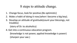 8 steps to attitude change. 
1. Change focus, look for positive.(Be optimistic) 
2. Make a habit of doing it now.(when I become a big boy). 
3. Develop an attitude of gratitude(count your blessings, not 
troubles) 
(story of Dr. to alcoholics) 
4. Get into a continuous education program. 
(knowledge is not power, applied knowledge is power) 
(sharpen your axe.) 
 