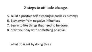 8 steps to attitude change. 
5. Build a positive self esteem(six packs vs tummy) 
6. Stay away from negative influences 
7. Learn to like things that need to be done. 
8. Start your day with something positive. 
what do u get by doing this ? 
 