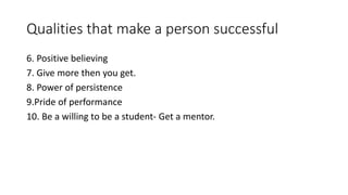 Qualities that make a person successful 
6. Positive believing 
7. Give more then you get. 
8. Power of persistence 
9.Pride of performance 
10. Be a willing to be a student- Get a mentor. 
 