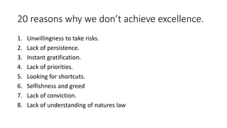 20 reasons why we don’t achieve excellence. 
1. Unwillingness to take risks. 
2. Lack of persistence. 
3. Instant gratification. 
4. Lack of priorities. 
5. Looking for shortcuts. 
6. Selfishness and greed 
7. Lack of conviction. 
8. Lack of understanding of natures law 
 