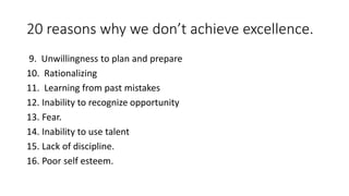 20 reasons why we don’t achieve excellence. 
9. Unwillingness to plan and prepare 
10. Rationalizing 
11. Learning from past mistakes 
12. Inability to recognize opportunity 
13. Fear. 
14. Inability to use talent 
15. Lack of discipline. 
16. Poor self esteem. 
 