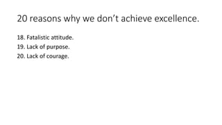 20 reasons why we don’t achieve excellence. 
18. Fatalistic attitude. 
19. Lack of purpose. 
20. Lack of courage. 
 