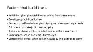 Factors that build trust. 
• Reliability- gives predictability and comes from commitment 
• Consistency- build confidence 
• Respect- to self and others gives dignity and shows a caring attitude 
• Fairness- appeals to justice and integrity 
• Openness- shows a willingness to listen and share your views. 
• Congruence- action and words harmonized 
• Competence- comes when person has ability and attitude to serve 
 