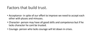 Factors that build trust. 
• Acceptance- in spite of our effort to improve we need to accept each 
other with pluses and minuses. 
• Character- person may have all good skills and competence but if he 
lacks character he cant be trusted. 
• Courage- person who lacks courage will let down in crises. 
 