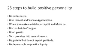 25 steps to build positive personality 
• Be enthusiastic. 
• Give Honest and Sincere Appreciation. 
• When you make a mistake, accept it and Move on. 
• Discuss but don’t argue. 
• Don’t gossip. 
• Turn promises into commitments. 
• Be grateful but do not expect gratitude. 
• Be dependable an practice loyalty. 
 