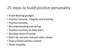 25 steps to build positive personality 
• Avoid Bearing grudges. 
• Practice honesty, Integrity and sincerity. 
• Practice humility. 
• Be understanding and caring. 
• Practice courtesy on daily basis. 
• Develop sense of humor. 
• Don’t be sarcastic and put others down. 
• Have a friend and be a friend. 
• Show empathy. 
 