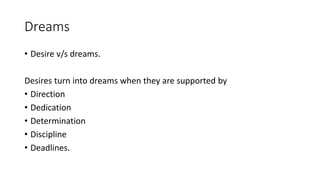 Dreams 
• Desire v/s dreams. 
Desires turn into dreams when they are supported by 
• Direction 
• Dedication 
• Determination 
• Discipline 
• Deadlines. 
 