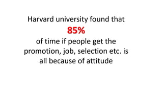 Harvard university found that 
85% 
of time if people get the 
promotion, job, selection etc. is 
all because of attitude 
 