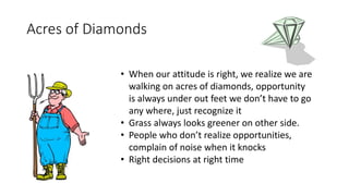 Acres of Diamonds 
• When our attitude is right, we realize we are 
walking on acres of diamonds, opportunity 
is always under out feet we don’t have to go 
any where, just recognize it 
• Grass always looks greener on other side. 
• People who don’t realize opportunities, 
complain of noise when it knocks 
• Right decisions at right time 
 