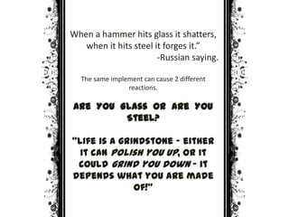 When a hammer hits glass it shatters,
when it hits steel it forges it.”
-Russian saying.
The same implement can cause 2 different
reactions.
Are YOU Glass or are YOU
Steel?
“Life is a grindstone – either
it can polish you up, or it
could grind you down – it
depends what you are made
of!”
 
