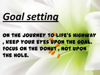 Goal setting
On the journey to life’s highway
, keep your eyes upon the goal.
Focus on the donut , not upon
the hole.
 