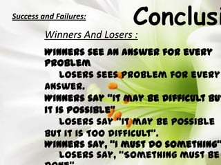 ConclusiSuccess and Failures:
Winners And Losers :
Winners see an answer for every
problem
Losers sees problem for every
answer.
Winners say “It may be difficult but
it is possible”
Losers say “It may be possible
but it is TOO difficult”.
Winners say, “I must do something”
Losers say, “Something must be
 