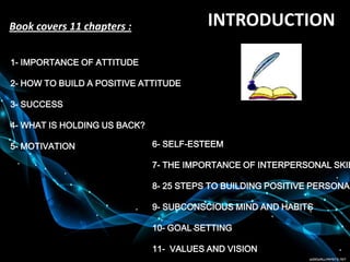 1- IMPORTANCE OF ATTITUDE
2- HOW TO BUILD A POSITIVE ATTITUDE
3- SUCCESS
4- WHAT IS HOLDING US BACK?
5- MOTIVATION 6- SELF-ESTEEM
7- THE IMPORTANCE OF INTERPERSONAL SKIL
8- 25 STEPS TO BUILDING POSITIVE PERSONAL
9- SUBCONSCIOUS MIND AND HABITS
10- GOAL SETTING
11- VALUES AND VISION
INTRODUCTIONBook covers 11 chapters :
 