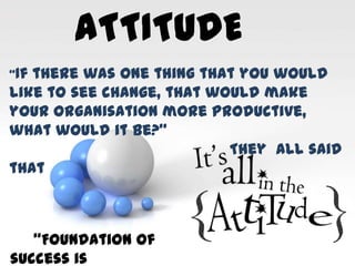 ATTITUDE
“If there was one thing that you would
like to see change, that would make
your organisation more productive,
what would it be?”
They all said
that
“Foundation of
success is
 