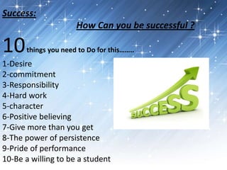 Success:
How Can you be successful ?
10things you need to Do for this……..
1-Desire
2-commitment
3-Responsibility
4-Hard work
5-character
6-Positive believing
7-Give more than you get
8-The power of persistence
9-Pride of performance
10-Be a willing to be a student
 