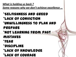 What is holding us back ?
Some reasons why we don’t achieve excellence …
*Selfishness and greed
*Lack of conviction
*Unwillingness to plan and
prepare
*Not learning from past
mistakes
*Fear
*Discipline
*Lack of Knowledge
*Lack of Courage
 