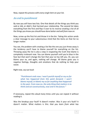 YOU CAN WIN YOUR EX BACK




Now, repeat this process with every single item on your list.

An end to punishment

By now you will have two lists. One that details all the things you think you
said or did, or didn't, that harmed your relationship. The second list takes
everything from the first and flips it over to its reverse creating a list of all
the things you know you should have done better and will from now on.

Now, screw up the first list and throw it in the bin. Taking this action sends
a clear message to your subconscious mind that the items on that list no
longer matter.

You see, the problem with creating a list like the one you just threw away is
the tendency you'll have to blame yourself for everything on the list.
Throwing away the list is also a step in respecting the truth that blame is
completely irrelevant now. You can blame yourself until you're blue in the
face but that won't change the fact that your ex has left you. Or, you can
blame your ex, and again, nothing will change. All blame gives you is
negative feelings, thoughts and emotions that do nothing to help your
cause.

Right now, say out loud:


           "Punishment ends now. I won't punish myself or my ex for
           what has happened from this point forward. I won't
           blame myself, or blame my ex for anything that happened
           in the past. From now on, the only thing that matters is to
           think and act constructively, now and in the future."


If necessary, repeat this aloud many times until you can repeat it without
reading it.

Was the breakup your fault? It doesn't matter. Was it your ex's fault? It
doesn't matter. What matters is this: that you learn from what has


                                                                              8
© Copyright 2010
 