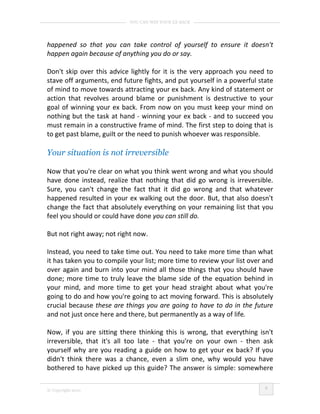 YOU CAN WIN YOUR EX BACK




happened so that you can take control of yourself to ensure it doesn't
happen again because of anything you do or say.

Don't skip over this advice lightly for it is the very approach you need to
stave off arguments, end future fights, and put yourself in a powerful state
of mind to move towards attracting your ex back. Any kind of statement or
action that revolves around blame or punishment is destructive to your
goal of winning your ex back. From now on you must keep your mind on
nothing but the task at hand - winning your ex back - and to succeed you
must remain in a constructive frame of mind. The first step to doing that is
to get past blame, guilt or the need to punish whoever was responsible.

Your situation is not irreversible

Now that you're clear on what you think went wrong and what you should
have done instead, realize that nothing that did go wrong is irreversible.
Sure, you can't change the fact that it did go wrong and that whatever
happened resulted in your ex walking out the door. But, that also doesn't
change the fact that absolutely everything on your remaining list that you
feel you should or could have done you can still do.

But not right away; not right now.

Instead, you need to take time out. You need to take more time than what
it has taken you to compile your list; more time to review your list over and
over again and burn into your mind all those things that you should have
done; more time to truly leave the blame side of the equation behind in
your mind, and more time to get your head straight about what you're
going to do and how you're going to act moving forward. This is absolutely
crucial because these are things you are going to have to do in the future
and not just once here and there, but permanently as a way of life.

Now, if you are sitting there thinking this is wrong, that everything isn't
irreversible, that it's all too late - that you're on your own - then ask
yourself why are you reading a guide on how to get your ex back? If you
didn't think there was a chance, even a slim one, why would you have
bothered to have picked up this guide? The answer is simple: somewhere

                                                                          9
© Copyright 2010
 