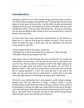 YOU CAN WIN YOUR EX BACK




Introduction

Losing your partner is one of the hardest things you'll ever have to endure.
The moment they disappear through the door it literally feels like the world
begins to crash down all around you. It can be both mentally and physically
crippling and leave you contemplating all kinds of thoughts that you never
thought you'd have - that you never wanted to have. Or, just as commonly,
you can lose the ability to think clearly at all as you become lost in a haze of
despair and uncertainty.

To those who have never experienced abandonment at the hands of a
loved one it is hard to fully grasp the degree to which it hurts and the
extent to which the pain it sends your way can debilitate and consume
every moment of your life.

"There's plenty of fish in the ocean," they'll say.
"You'll get over it, don't worry about it, just move on," others will add.
"They didn't deserve you anyway, their loss."

Such advice may be well-meaning and even accurate but it's usually not
very helpful if all you want is for the person you love to come back into
your life. Yes, there are plenty of people out there that might replace your
partner, but right about now there's only one person you can think of.
Maybe it really is "their loss", but if that were true why does your heart feel
like it is being squashed in a vice? Yes, you'll get over it one way or the
other, but you can't just move on while there's a chance that, if you play
your cards right, you can mend things and restore your relationship.

The truth is any relationship that is truly special is worth trying to salvage.
Anyone who tells you otherwise is wrong. It doesn't matter if you've
already broken up and things seem like a lost cause. When it hurts as bad as
I'm guessing it's hurting you right now, know that the pain you're feeling is
your heart telling you that what you had was special and you don't want to
lose it. But guess what: if you give up now or make all the wrong choices
while trying to save it, you will lose your ex forever.


                                                                             1
© Copyright 2010
 
