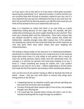 YOU CAN WIN YOUR EX BACK




as if you were a fly on the wall or as if you were a third party counselor,
examining the relationship "as is" devoid of emotion. It will be hard for you
are currently filled with all kinds of emotions related to your loss, but it is
very important that you exercise nothing but honesty as you write your list.
Don't let yourself fall into blaming anyone; just identify every issue you can
think of that worked to harm your relationship with your ex.

Now, it is important to realize that there is no such thing as a great
relationship ending because of one single thing. For example, did your
relationship end because you were caught cheating on your partner? Then
know your cheating didn't end the relationship - there were reasons why
you allowed yourself to cheat and it is those reasons that ended the
relationship - possibly amongst many other reasons too. In this example,
the cheating was merely the final straw that broke the camel's back but up
until that point there were other straws that were weighing the
relationship down.

The writing is always visible on the wall prior to a relationship breakdown.
Sometimes it is visible to both partners for a long time prior to the eventual
break while other times it is only visible to one partner. But in nearly all
cases the writing becomes clearly visible once the relationship ends. For
example, it is common for partners who have been cheated on to say, "I
knew it, I knew something was wrong for months, but I just couldn't
pinpoint it, but now it's all so clear..." before elaborating on all the events
that made the fact their partner was having an affair actually quite obvious.

Let's use the issue of one partner having an affair to illustrate the kinds of
points - straws - that you may write down as reasons why things went
wrong and he or she left you:

    • I stopped giving her my attention months ago and was spending way
      too much time at the bar with my buddies.
    • I've been flirting with other women right in front of her; she probably
      thought I was cheating too
    • I let myself get too stressed about money and took it out on her,
      instead of working with her to get through our problems


                                                                            4
© Copyright 2010
 