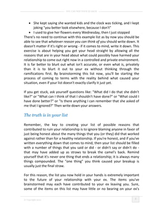 YOU CAN WIN YOUR EX BACK




    • She kept saying she wanted kids and the clock was ticking, and I kept
        joking "you better look elsewhere, because I don't"
    • I used to give her flowers every Wednesday, then I just stopped
There's no need to continue with this example list as by now you should be
able to see that whatever reason you can think of you should write down. It
doesn't matter if it's right or wrong - if it comes to mind, write it down. This
exercise is about helping you get your head straight by allowing all the
reasons that are in your head about what could possibly have harmed your
relationship to come out right now in a controlled and private environment.
It is far better to blurt out what isn't accurate, or even what is, privately
than it is to blurt it out to your ex without thinking through the
ramifications first. By brainstorming this list now, you'll be starting the
process of coming to terms with the reality behind what caused your
situation, even if your list doesn't exactly clarify it just yet.

If you get stuck, ask yourself questions like: "What did I do that she didn't
like?" or "What can I think of that I shouldn't have done?" or "What could I
have done better?" or "Is there anything I can remember that she asked of
me that I ignored?" Then write down your answers.

The truth is in your list

Remember, the key to creating your list of possible reasons that
contributed to ruin your relationship is to ignore blaming anyone in favor of
just being honest about the many things that you (or they) did that worked
against rather than for a healthy relationship. If you're honest, and if you've
written everything down that comes to mind, then your list should be filled
with a number of things that you said or did - or didn't say or didn't do -
that may have added up as straws to break the camel's back. Remind
yourself that it's never one thing that ends a relationship; it is always many
things compounded. The "one thing" you think caused your breakup is
usually just the final straw.

For this reason, the list you now hold in your hands is extremely important
to the future of your relationship with your ex. The items you've
brainstormed may each have contributed to your ex leaving you. Sure,
some of the items on this list may have little or no bearing on your ex's

                                                                             5
© Copyright 2010
 