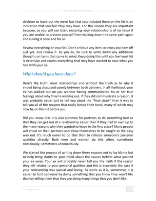 YOU CAN WIN YOUR EX BACK




decision to leave but the mere fact that you included them on the list is an
indication that you feel they may have. For this reason they are important
because, as you will see later, restoring your relationship is of no value if
you are unable to prevent yourself from walking down the same path again
and ruining it once and for all.

Review everything on your list. Don't critique any item, or cross any item off
just yet. Just review it. As you do, be sure to write down any additional
thoughts or items that come to mind. Keep doing this until you feel your list
is extensive and covers everything that may have worked to sour what you
had with your ex.

What should you have done?

Here's the truth: most relationships end without the truth as to why it
ended being discussed openly between both partners. In all likelihood, your
ex has walked out on you without having communicated his or her true
feelings about why they're walking out. If they did communicate a reason, it
was probably easier just to tell you about the "final straw" than it was to
tell you all of the reasons that really forced their hand, many of which may
now be on the list before you.

Did you know that it is also common for partners to do something bad so
that they can get out of a relationship easier than if they had to own up to
the many reasons why they wanted to leave in the first place? Many people
will cheat on their partners and allow themselves to be caught as the easy
way out. It's much easier to do that than to criticize someone's personal
qualities directly. Both men and women do this often, sometimes
consciously, sometimes unconsciously.

We started the process of writing down these reasons not to lay blame but
to help bring clarity to your mind about the causes behind what pushed
your ex away. Your ex will probably never tell you the truth if the reason
they left relates to your personal qualities and this is especially the case if
your relationship was special and loving. As ironic as it is, sometimes it is
easier to hurt someone by doing something that you know they won't like
than by telling them that they are doing many things that you don't like.

                                                                            6
© Copyright 2010
 