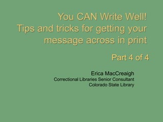 You CAN Write Well!  Tips and tricks for getting your message across in print Part 4 of 4 Erica MacCreaigh Correctional Libraries Senior Consultant Colorado State Library 