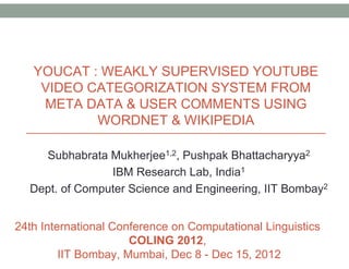 YOUCAT : WEAKLY SUPERVISED YOUTUBE
VIDEO CATEGORIZATION SYSTEM FROM
META DATA & USER COMMENTS USING
WORDNET & WIKIPEDIA
Subhabrata Mukherjee1,2, Pushpak Bhattacharyya2
IBM Research Lab, India1
Dept. of Computer Science and Engineering, IIT Bombay2
24th International Conference on Computational Linguistics
COLING 2012,
IIT Bombay, Mumbai, Dec 8 - Dec 15, 2012
 