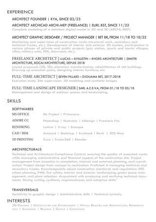 SKILLS
INTERESTS
EXPERIENCE
ARCHITECT ARCHICAD ARCHI-MEP (FREELANCE) | EURL BST, SINCE 11/22
Complete modeling of a detailed digital model in 2D and 3D (ARCHI, MEP).
ARCHITECT GRAPHIC DESIGNER / PROJECT MANAGER | BET BR, FROM 11/18 TO 10/22
Monitoring and supervision of construction works (structural work, secondary and
technical trades, etc.). Development of interior and exterior 3D models, participation in
various phases of private and public projects (gaz station, sports and tourist villages,
villas, military units, SPA, showroom, etc.).
FREELANCE ARCHITECT | I.LUCAS – B.FAUSTIN – KHORS ARCHITECTURE | DIMITRI
ARCHITECTURE, BOCAL’ARCHITECTURE, DEPUIS 2018
Layout proposals (2D, 3D), elevation, transformation, rehabilitation of old buildings.
Drawing up execution plans, designing interior furniture, etc.
FULL-TIME ARCHITECT | SEVEN PILLARS – DJOUAMA BET, 2017-2018
Execution study. Site supervision. 3D modeling and synthetic images.
FULL-TIME LANDSCAPE DESIGNER | SARL A.C.E.V.A, FROM 01/18 TO 05/18
Management and design of outdoor spaces and landscaping.
SOFTWARES
MS OFFICE Ms Project | Primavera
Photoshop | Illustrator | InDesign | Premiere Pro
ADOBE CC
Lumion | V-ray | Enscape
RENDRING
Autocad | Sketchup | Archicad | Revit | 3DS Max
CAD / BIM
Cura | Fusion360 | Blender
3D PRINTING
ARCHITECTURALS
Technical and Architectural Compliance Control, ensuring the quality of executed works
while managing administrative and financial aspects of the construction site. Project
management from inception to completion, internal and external planning, and coordi-
nation. Project design from concept to realization. Proficient in managing technical and
secondary trades. Knowledgeable about construction standards and regulations: ERP,
urban planning, PMR, fire safety. Interior and exterior landscaping, green space man-
agement, and plant selection. Acquainted with producing and verifying technical docu-
ments. Strong writing, synthesis, organizational, and adaptive skills.”
TRANSVERSALS
Sensitivity to graphic design | Administrative skills | Technical curiosity
3D Printing | Horticulture and Environment | Virtual Realities and Architectural Representa-
tion | Swimming | Reading | Guitar | Computing
ARCHITECT FOUNDER | KYA, SINCE 03/23
 