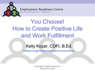 You Choose!
How to Create Positive Life
  and Work Fulfillment
     Kelly Kozar, CDFI, B.Ed.
    kellykozar@employmentreadinesscentre.ca




            Copyright © 2008 Employment
                  Readiness Centre
 