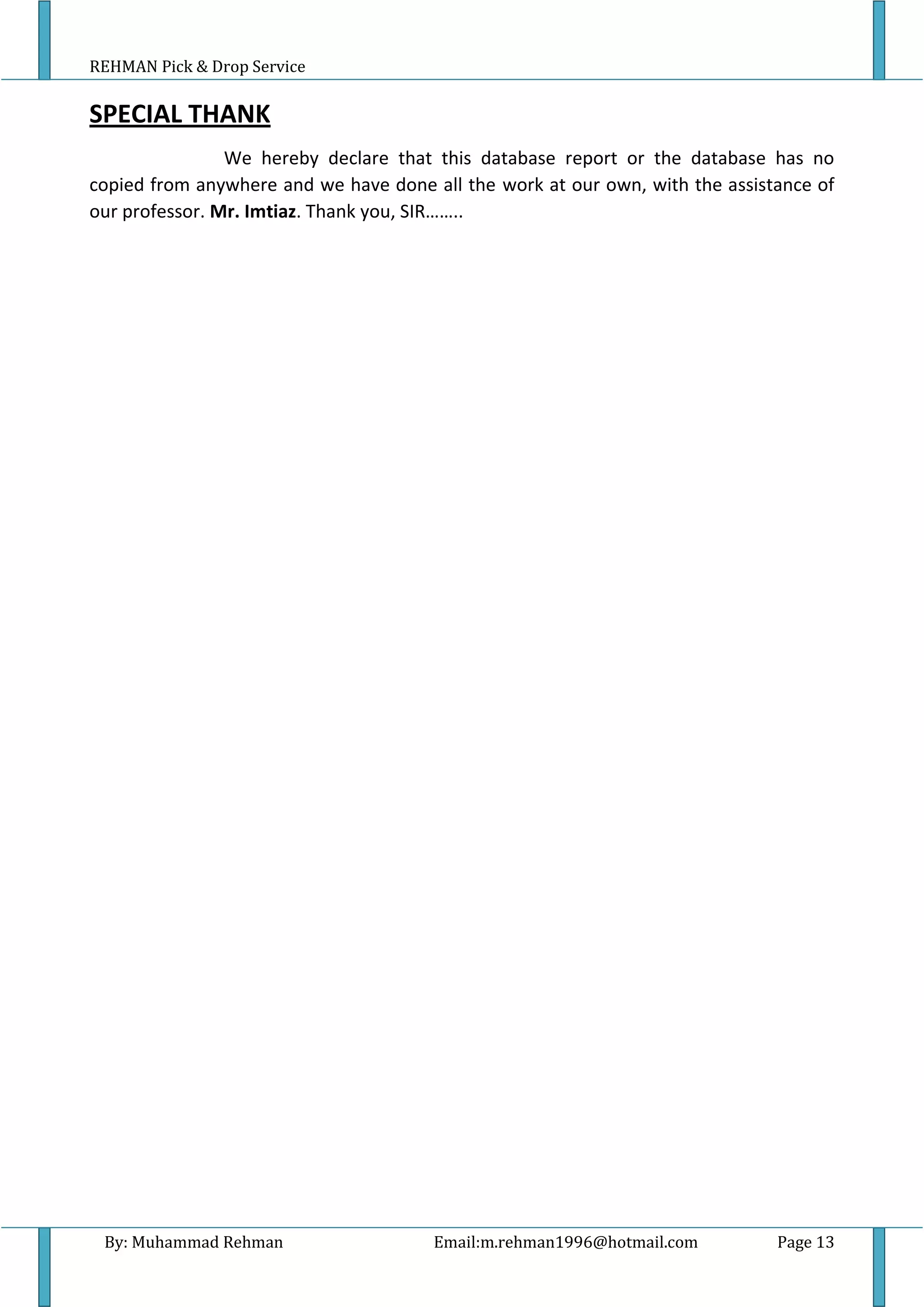 REHMAN Pick & Drop Service
By: Muhammad Rehman Email:m.rehman1996@hotmail.com Page 13
SPECIAL THANK
We hereby declare that this database report or the database has no
copied from anywhere and we have done all the work at our own, with the assistance of
our professor. Mr. Imtiaz. Thank you, SIR……..
 