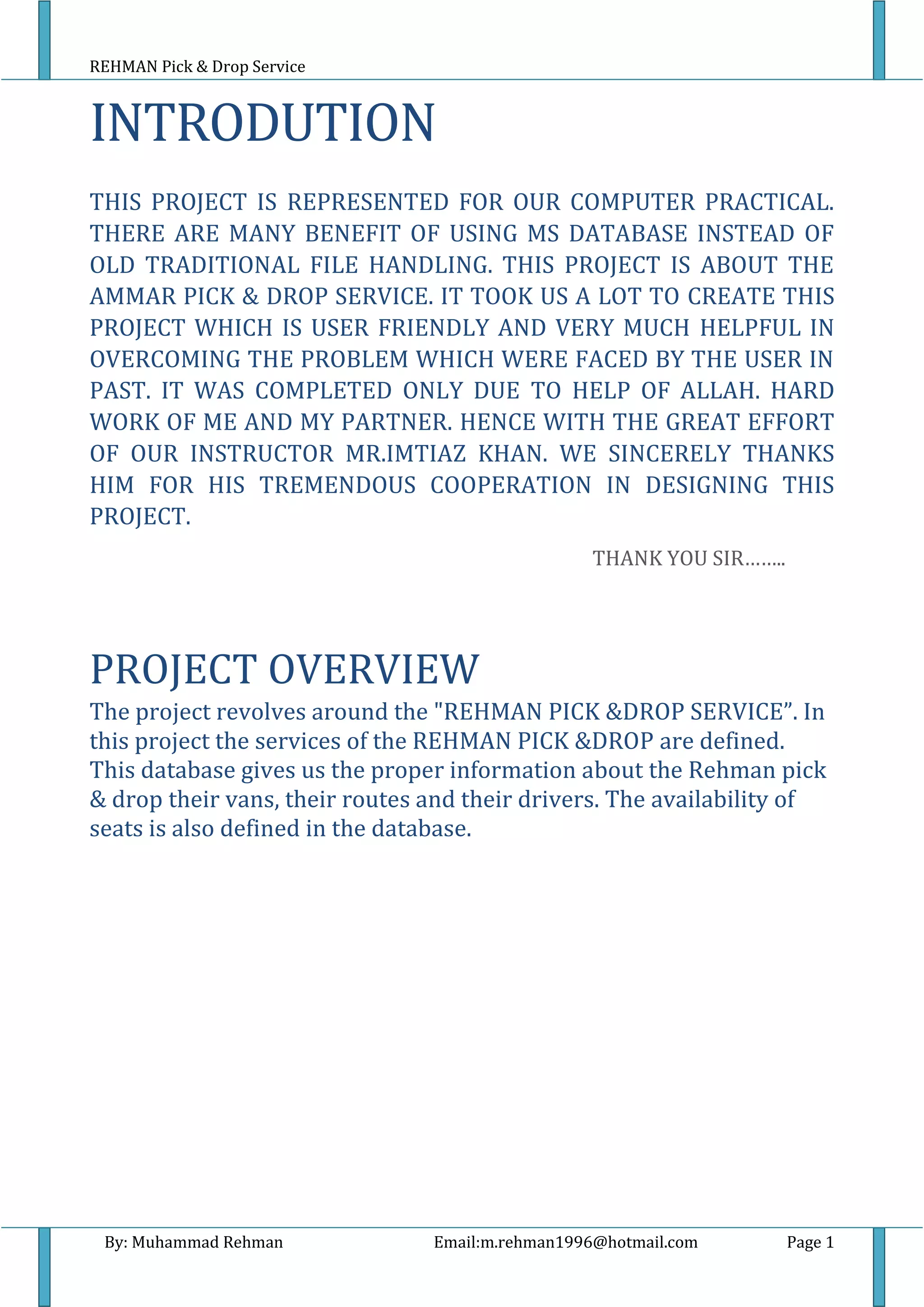 REHMAN Pick & Drop Service
By: Muhammad Rehman Email:m.rehman1996@hotmail.com Page 1
INTRODUTION
THIS PROJECT IS REPRESENTED FOR OUR COMPUTER PRACTICAL.
THERE ARE MANY BENEFIT OF USING MS DATABASE INSTEAD OF
OLD TRADITIONAL FILE HANDLING. THIS PROJECT IS ABOUT THE
AMMAR PICK & DROP SERVICE. IT TOOK US A LOT TO CREATE THIS
PROJECT WHICH IS USER FRIENDLY AND VERY MUCH HELPFUL IN
OVERCOMING THE PROBLEM WHICH WERE FACED BY THE USER IN
PAST. IT WAS COMPLETED ONLY DUE TO HELP OF ALLAH. HARD
WORK OF ME AND MY PARTNER. HENCE WITH THE GREAT EFFORT
OF OUR INSTRUCTOR MR.IMTIAZ KHAN. WE SINCERELY THANKS
HIM FOR HIS TREMENDOUS COOPERATION IN DESIGNING THIS
PROJECT.
THANK YOU SIR……..
PROJECT OVERVIEW
The project revolves around the "REHMAN PICK &DROP SERVICE”. In
this project the services of the REHMAN PICK &DROP are defined.
This database gives us the proper information about the Rehman pick
& drop their vans, their routes and their drivers. The availability of
seats is also defined in the database.
 