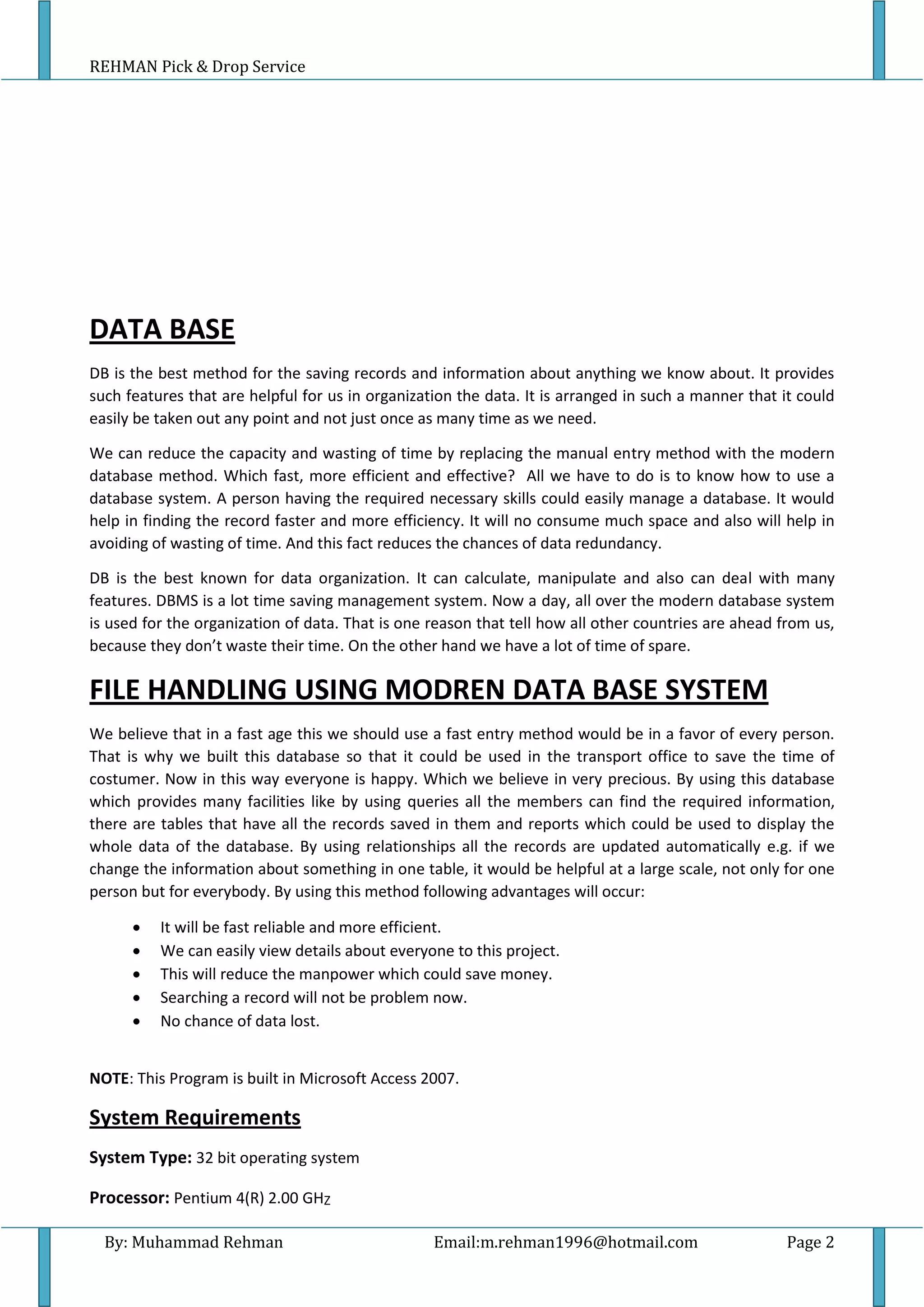 REHMAN Pick & Drop Service
By: Muhammad Rehman Email:m.rehman1996@hotmail.com Page 2
DATA BASE
DB is the best method for the saving records and information about anything we know about. It provides
such features that are helpful for us in organization the data. It is arranged in such a manner that it could
easily be taken out any point and not just once as many time as we need.
We can reduce the capacity and wasting of time by replacing the manual entry method with the modern
database method. Which fast, more efficient and effective? All we have to do is to know how to use a
database system. A person having the required necessary skills could easily manage a database. It would
help in finding the record faster and more efficiency. It will no consume much space and also will help in
avoiding of wasting of time. And this fact reduces the chances of data redundancy.
DB is the best known for data organization. It can calculate, manipulate and also can deal with many
features. DBMS is a lot time saving management system. Now a day, all over the modern database system
is used for the organization of data. That is one reason that tell how all other countries are ahead from us,
because they don’t waste their time. On the other hand we have a lot of time of spare.
FILE HANDLING USING MODREN DATA BASE SYSTEM
We believe that in a fast age this we should use a fast entry method would be in a favor of every person.
That is why we built this database so that it could be used in the transport office to save the time of
costumer. Now in this way everyone is happy. Which we believe in very precious. By using this database
which provides many facilities like by using queries all the members can find the required information,
there are tables that have all the records saved in them and reports which could be used to display the
whole data of the database. By using relationships all the records are updated automatically e.g. if we
change the information about something in one table, it would be helpful at a large scale, not only for one
person but for everybody. By using this method following advantages will occur:
 It will be fast reliable and more efficient.
 We can easily view details about everyone to this project.
 This will reduce the manpower which could save money.
 Searching a record will not be problem now.
 No chance of data lost.
NOTE: This Program is built in Microsoft Access 2007.
System Requirements
System Type: 32 bit operating system
Processor: Pentium 4(R) 2.00 GHZ
 
