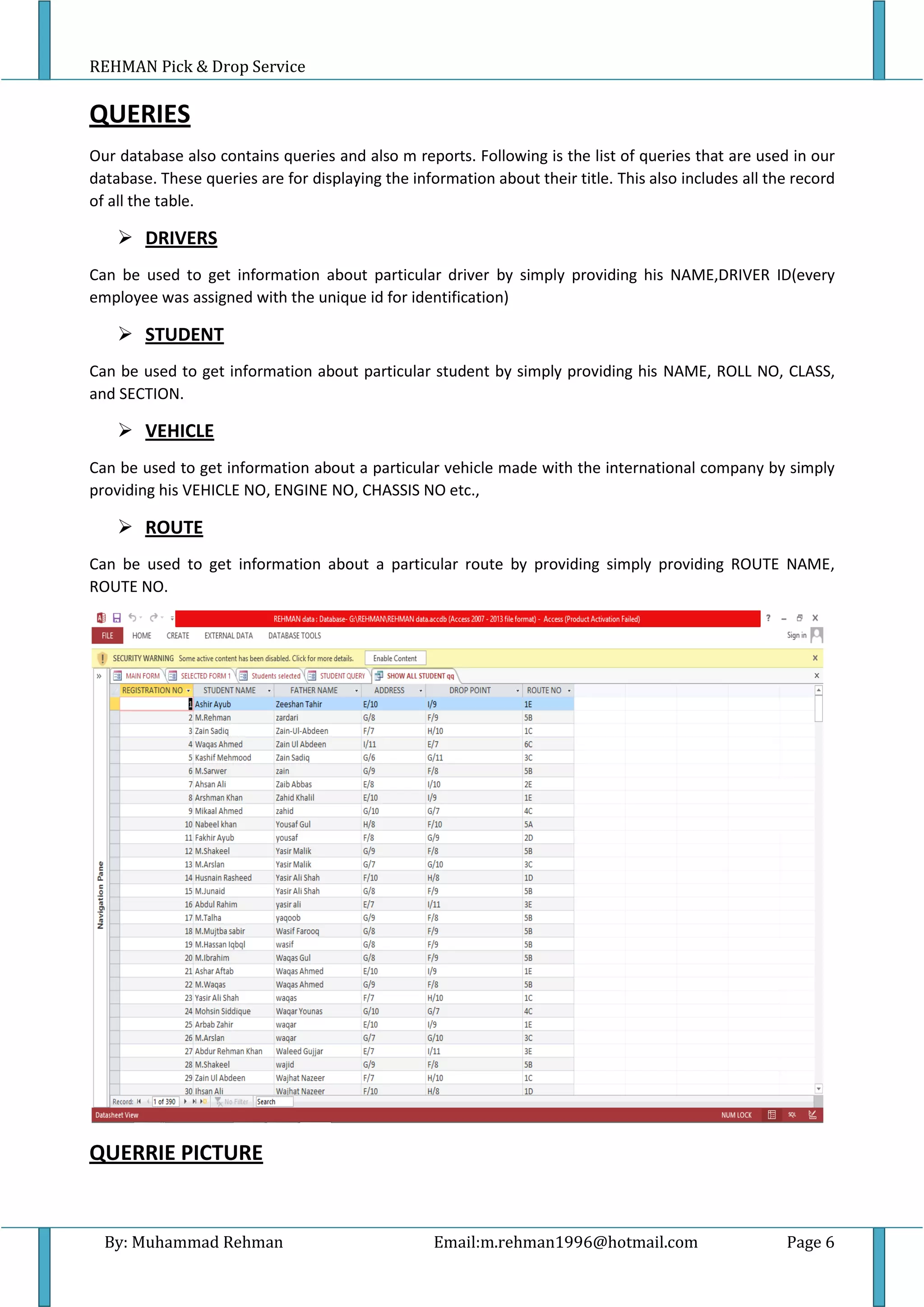 REHMAN Pick & Drop Service
By: Muhammad Rehman Email:m.rehman1996@hotmail.com Page 6
QUERIES
Our database also contains queries and also m reports. Following is the list of queries that are used in our
database. These queries are for displaying the information about their title. This also includes all the record
of all the table.
 DRIVERS
Can be used to get information about particular driver by simply providing his NAME,DRIVER ID(every
employee was assigned with the unique id for identification)
 STUDENT
Can be used to get information about particular student by simply providing his NAME, ROLL NO, CLASS,
and SECTION.
 VEHICLE
Can be used to get information about a particular vehicle made with the international company by simply
providing his VEHICLE NO, ENGINE NO, CHASSIS NO etc.,
 ROUTE
Can be used to get information about a particular route by providing simply providing ROUTE NAME,
ROUTE NO.
QUERRIE PICTURE
 
