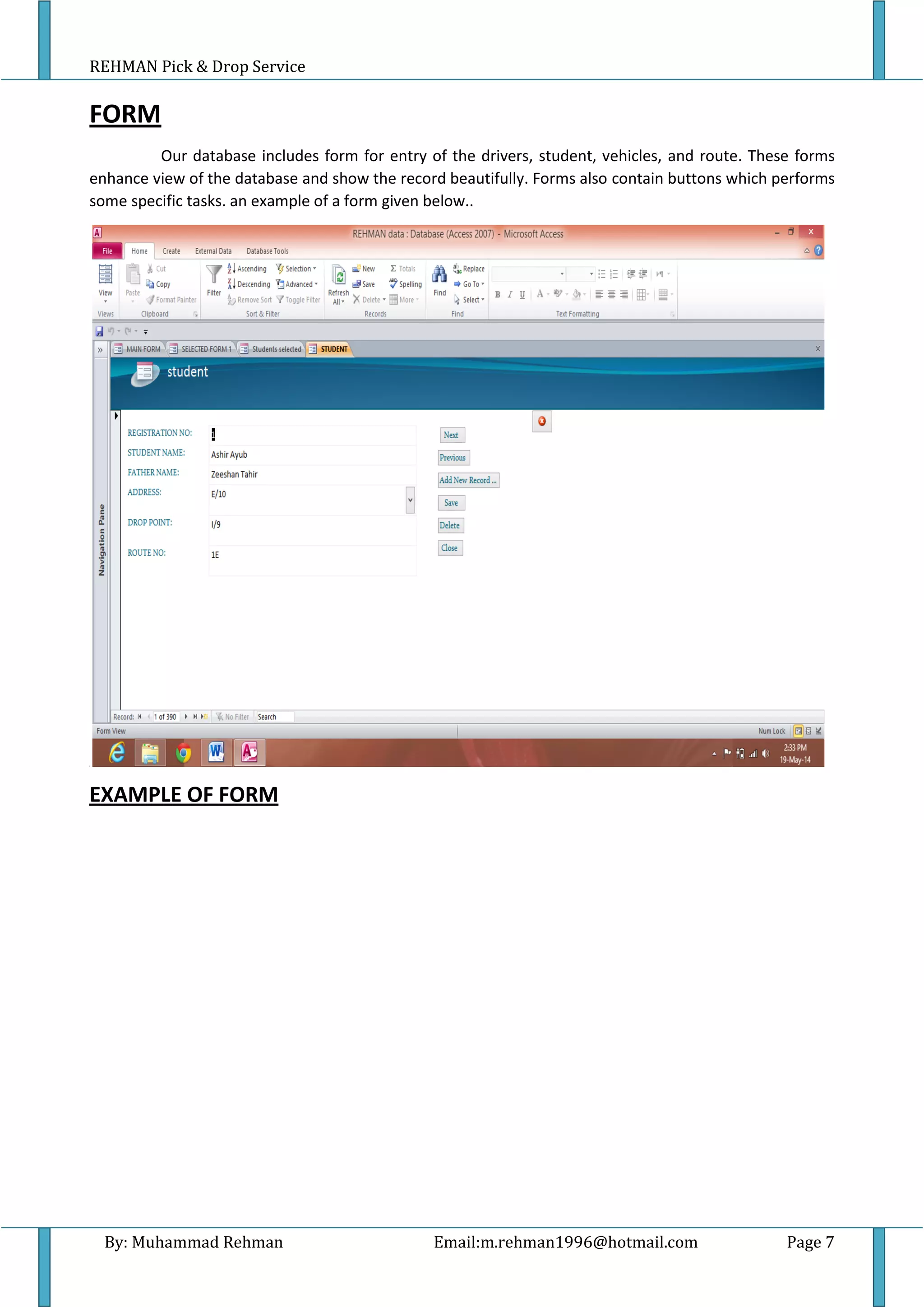 REHMAN Pick & Drop Service
By: Muhammad Rehman Email:m.rehman1996@hotmail.com Page 7
FORM
Our database includes form for entry of the drivers, student, vehicles, and route. These forms
enhance view of the database and show the record beautifully. Forms also contain buttons which performs
some specific tasks. an example of a form given below..
1
EXAMPLE OF FORM
 