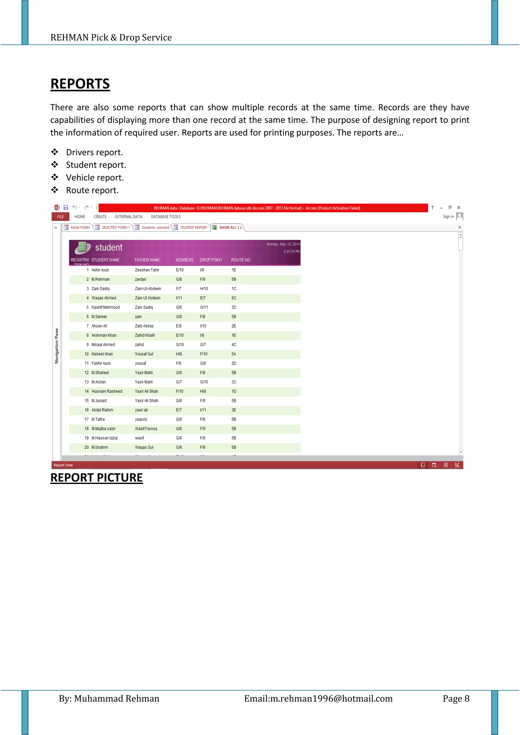 REHMAN Pick & Drop Service
By: Muhammad Rehman Email:m.rehman1996@hotmail.com Page 8
REPORTS
There are also some reports that can show multiple records at the same time. Records are they have
capabilities of displaying more than one record at the same time. The purpose of designing report to print
the information of required user. Reports are used for printing purposes. The reports are…
 Drivers report.
 Student report.
 Vehicle report.
 Route report.
REPORT PICTURE
 