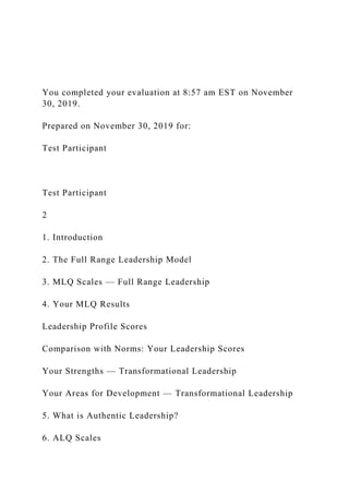 You completed your evaluation at 8:57 am EST on November
30, 2019.
Prepared on November 30, 2019 for:
Test Participant
Test Participant
2
1. Introduction
2. The Full Range Leadership Model
3. MLQ Scales — Full Range Leadership
4. Your MLQ Results
Leadership Profile Scores
Comparison with Norms: Your Leadership Scores
Your Strengths — Transformational Leadership
Your Areas for Development — Transformational Leadership
5. What is Authentic Leadership?
6. ALQ Scales
 
