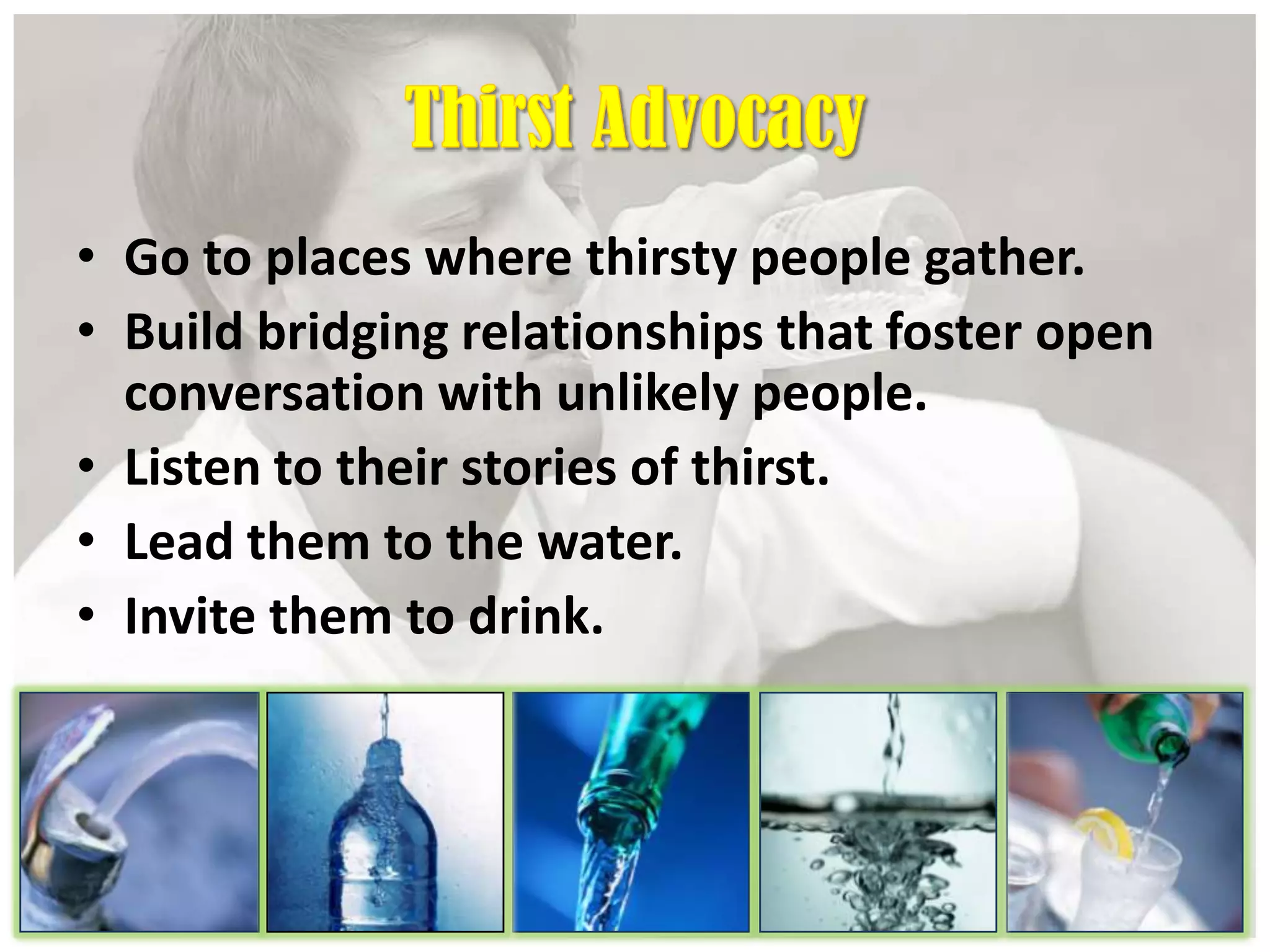 • Go to places where thirsty people gather.
• Build bridging relationships that foster open
conversation with unlikely people.
• Listen to their stories of thirst.
• Lead them to the water.
• Invite them to drink.
 