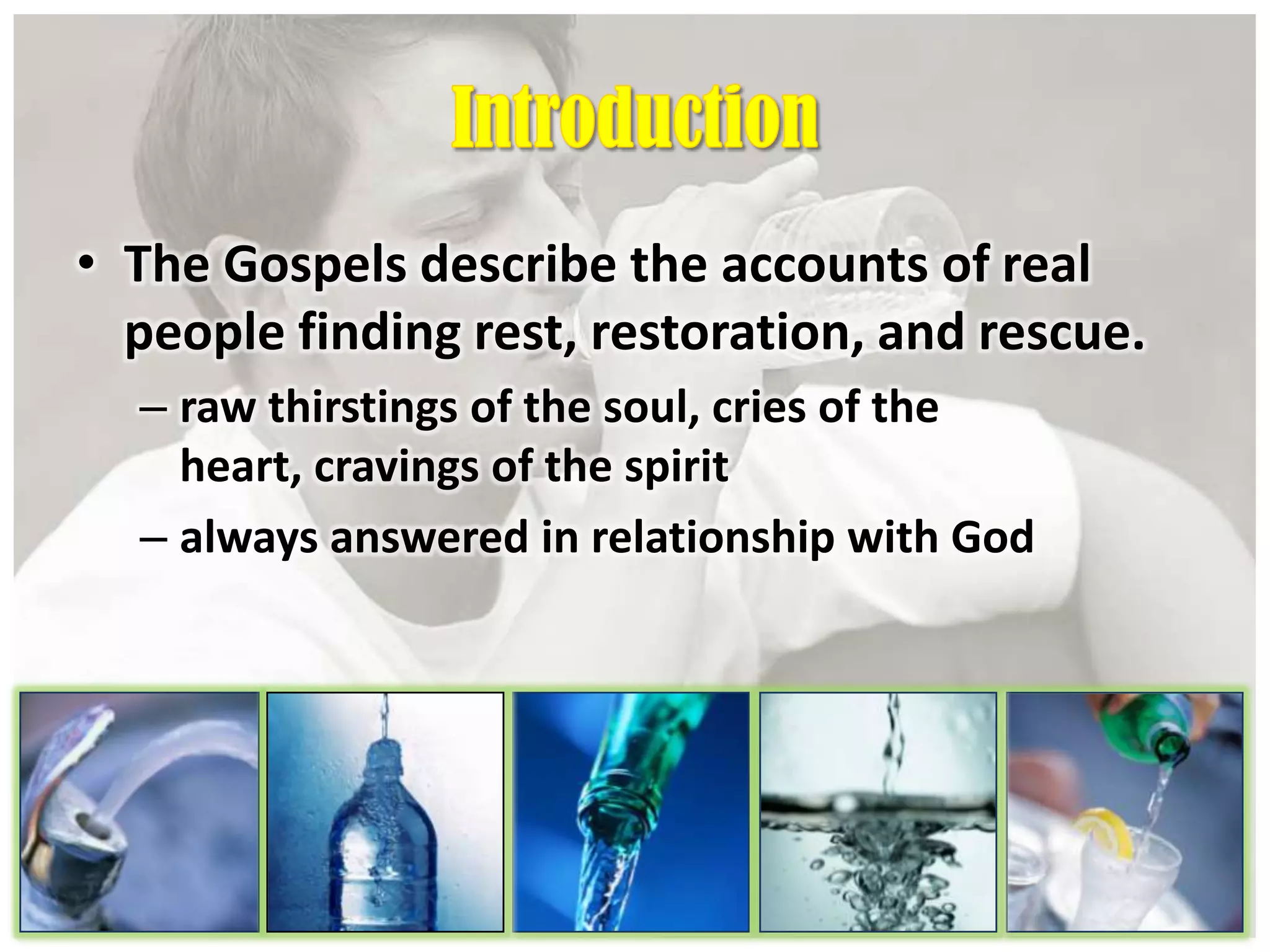 • The Gospels describe the accounts of real
people finding rest, restoration, and rescue.
– raw thirstings of the soul, cries of the
heart, cravings of the spirit
– always answered in relationship with God
 