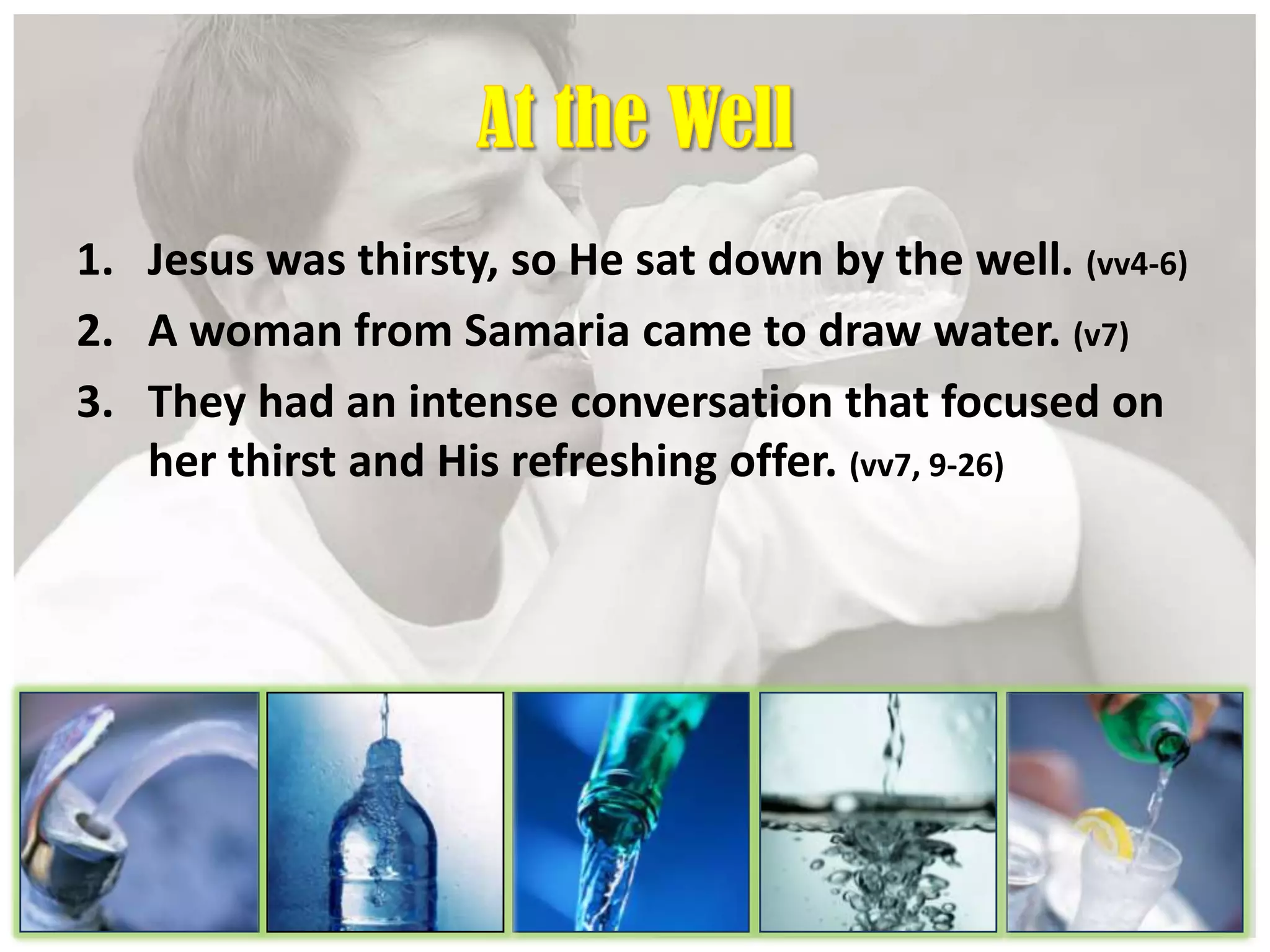 1. Jesus was thirsty, so He sat down by the well. (vv4-6)
2. A woman from Samaria came to draw water. (v7)
3. They had an intense conversation that focused on
her thirst and His refreshing offer. (vv7, 9-26)
 