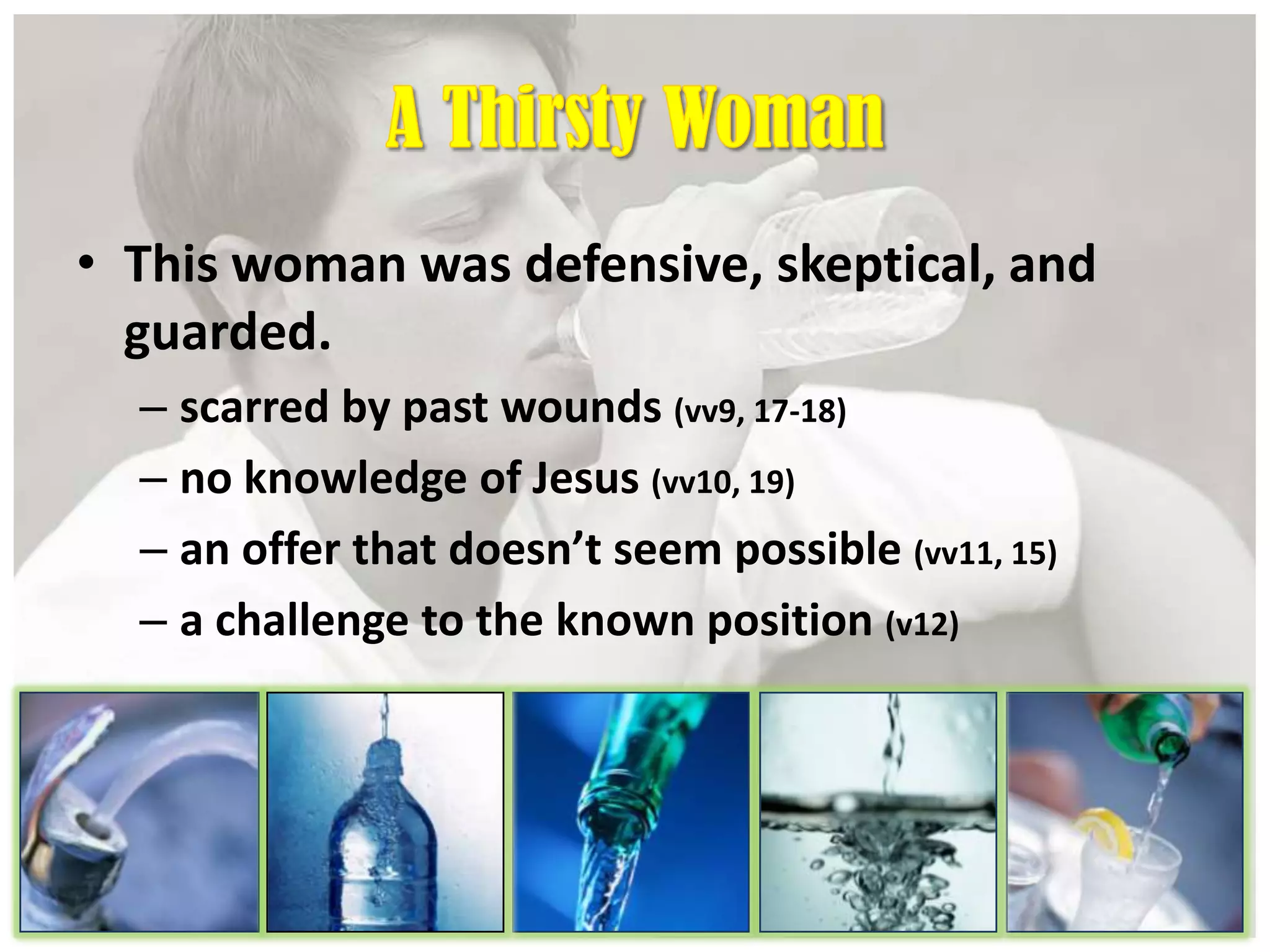 • This woman was defensive, skeptical, and
guarded.
– scarred by past wounds (vv9, 17-18)
– no knowledge of Jesus (vv10, 19)
– an offer that doesn’t seem possible (vv11, 15)
– a challenge to the known position (v12)
 