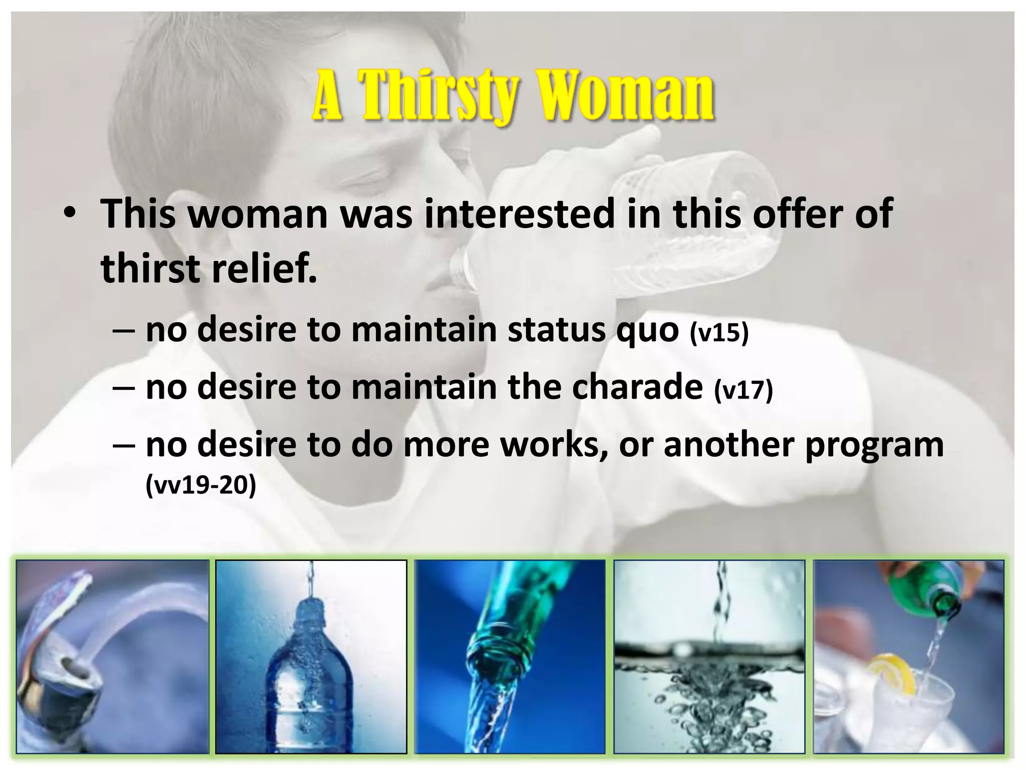 • This woman was interested in this offer of
thirst relief.
– no desire to maintain status quo (v15)
– no desire to maintain the charade (v17)
– no desire to do more works, or another program
(vv19-20)
 