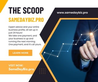 THE SCOOP
SAMEDAYBIZ.PRO
LEARN MORE
www.samedaybiz.pro
Expert advice and your entire
business profile, all set up in
just 24 hours!
We take one payment, and
your business is up and
running the next morning.
One payment, and it’s all yours.
SameDayBiz.pro
VISIT NOW:
 